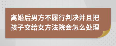 离婚后男方不履行判决并且把孩子交给女方法院会怎么处理