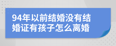 94年以前结婚没有结婚证有孩子怎么离婚