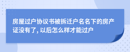 房屋过户协议书被拆迁户名名下的房产证没有了, 以后怎么样才能过户