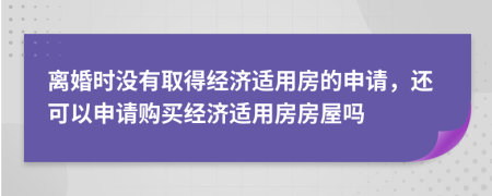 离婚时没有取得经济适用房的申请，还可以申请购买经济适用房房屋吗