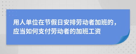 用人单位在节假日安排劳动者加班的，应当如何支付劳动者的加班工资