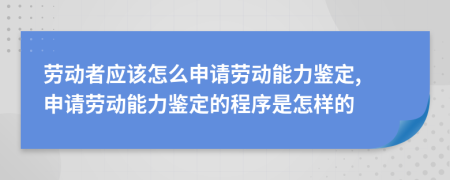 劳动者应该怎么申请劳动能力鉴定, 申请劳动能力鉴定的程序是怎样的