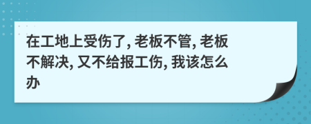 在工地上受伤了, 老板不管, 老板不解决, 又不给报工伤, 我该怎么办