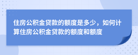 住房公积金贷款的额度是多少，如何计算住房公积金贷款的额度和额度