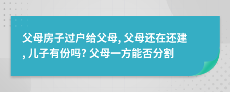 父母房子过户给父母, 父母还在还建, 儿子有份吗? 父母一方能否分割