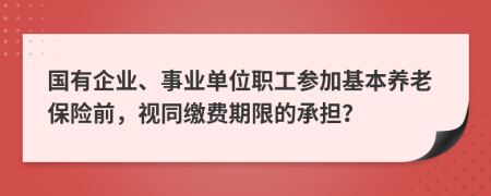 国有企业、事业单位职工参加基本养老保险前，视同缴费期限的承担？