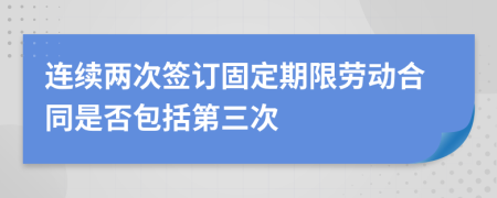 连续两次签订固定期限劳动合同是否包括第三次