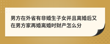 男方在外省有非婚生子女并且离婚后又在男方家再婚离婚时财产怎么分