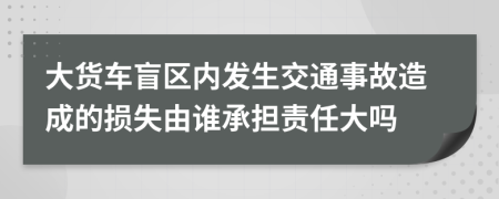 大货车盲区内发生交通事故造成的损失由谁承担责任大吗