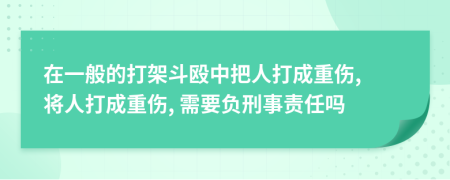 在一般的打架斗殴中把人打成重伤, 将人打成重伤, 需要负刑事责任吗