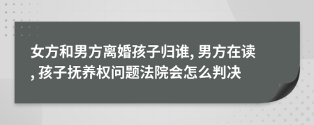 女方和男方离婚孩子归谁, 男方在读, 孩子抚养权问题法院会怎么判决