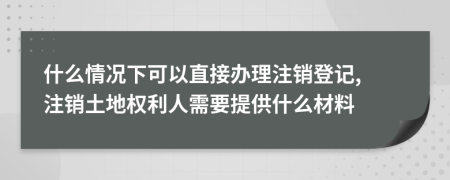 什么情况下可以直接办理注销登记, 注销土地权利人需要提供什么材料