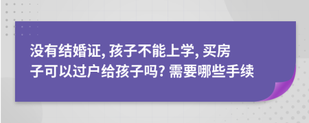 没有结婚证, 孩子不能上学, 买房子可以过户给孩子吗? 需要哪些手续