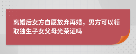 离婚后女方自愿放弃再婚，男方可以领取独生子女父母光荣证吗