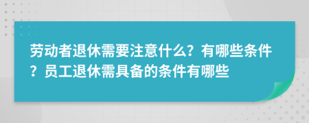 劳动者退休需要注意什么？有哪些条件？员工退休需具备的条件有哪些