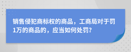 销售侵犯商标权的商品，工商局对于罚1万的商品的，应当如何处罚？