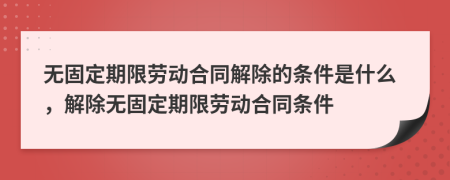 无固定期限劳动合同解除的条件是什么，解除无固定期限劳动合同条件