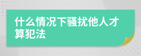 什么情况下骚扰他人才算犯法