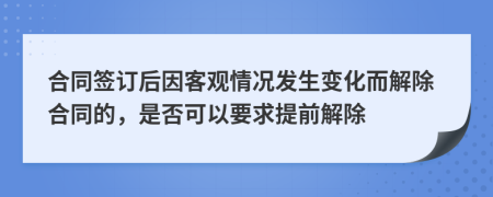 合同签订后因客观情况发生变化而解除合同的，是否可以要求提前解除