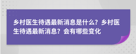 乡村医生待遇最新消息是什么？乡村医生待遇最新消息？会有哪些变化