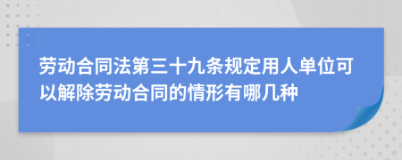 劳动合同法第三十九条规定用人单位可以解除劳动合同的情形有哪几种