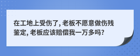 在工地上受伤了, 老板不愿意做伤残鉴定, 老板应该赔偿我一万多吗?