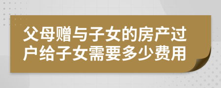 父母赠与子女的房产过户给子女需要多少费用