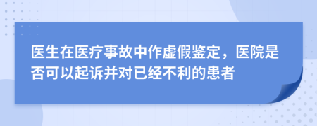 医生在医疗事故中作虚假鉴定，医院是否可以起诉并对已经不利的患者
