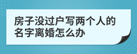 房子没过户写两个人的名字离婚怎么办