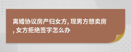 离婚协议房产归女方, 现男方想卖房, 女方拒绝签字怎么办