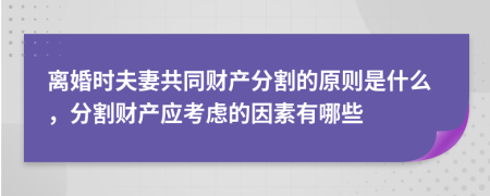 离婚时夫妻共同财产分割的原则是什么，分割财产应考虑的因素有哪些