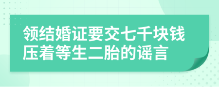 领结婚证要交七千块钱压着等生二胎的谣言