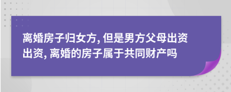 离婚房子归女方, 但是男方父母出资出资, 离婚的房子属于共同财产吗