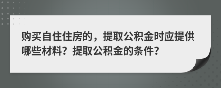 购买自住住房的，提取公积金时应提供哪些材料？提取公积金的条件？