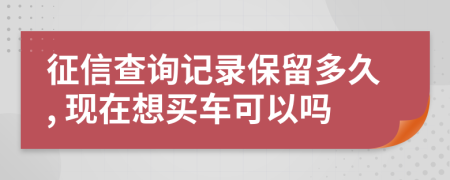 征信查询记录保留多久, 现在想买车可以吗