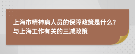 上海市精神病人员的保障政策是什么？与上海工作有关的三减政策