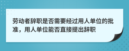 劳动者辞职是否需要经过用人单位的批准，用人单位能否直接提出辞职