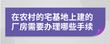 在农村的宅基地上建的厂房需要办理哪些手续
