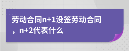 劳动合同n+1没签劳动合同，n+2代表什么