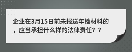 企业在3月15日前未报送年检材料的，应当承担什么样的法律责任？？