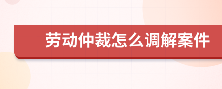 劳动仲裁怎么调解案件