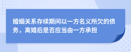 婚姻关系存续期间以一方名义所欠的债务，离婚后是否应当由一方承担