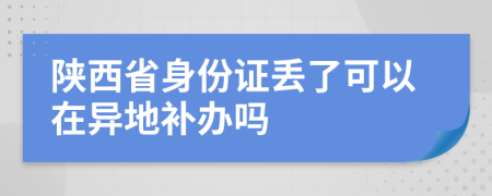 陕西省身份证丢了可以在异地补办吗