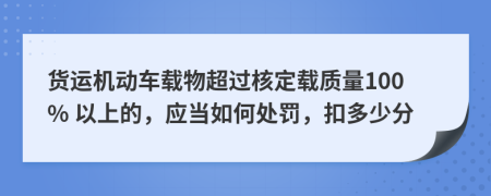 货运机动车载物超过核定载质量100% 以上的，应当如何处罚，扣多少分