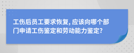 工伤后员工要求恢复, 应该向哪个部门申请工伤鉴定和劳动能力鉴定?