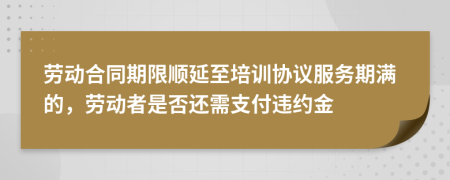 劳动合同期限顺延至培训协议服务期满的，劳动者是否还需支付违约金