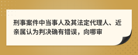 刑事案件中当事人及其法定代理人、近亲属认为判决确有错误，向哪审