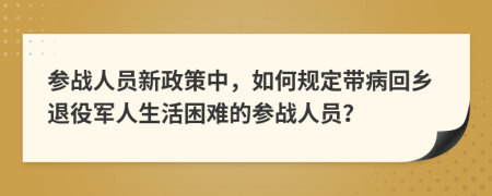 参战人员新政策中，如何规定带病回乡退役军人生活困难的参战人员？