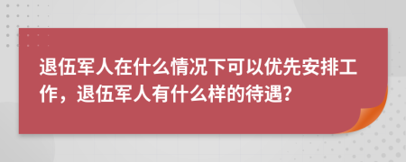 退伍军人在什么情况下可以优先安排工作，退伍军人有什么样的待遇？