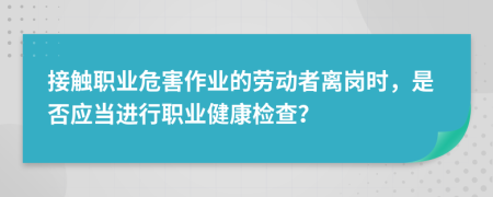 接触职业危害作业的劳动者离岗时，是否应当进行职业健康检查？